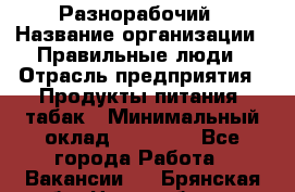 Разнорабочий › Название организации ­ Правильные люди › Отрасль предприятия ­ Продукты питания, табак › Минимальный оклад ­ 30 000 - Все города Работа » Вакансии   . Брянская обл.,Новозыбков г.